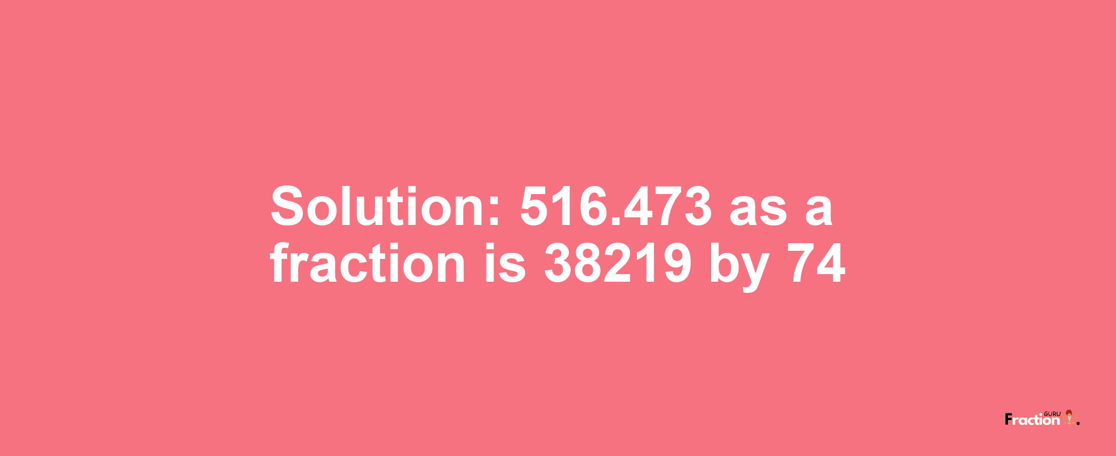 Solution:516.473 as a fraction is 38219/74